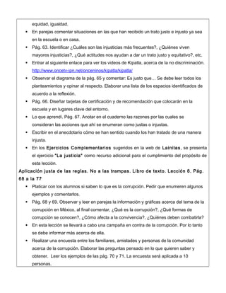 equidad, igualdad.
 En parejas comentar situaciones en las que han recibido un trato justo e injusto ya sea
en la escuela o en casa.
 Pág. 63. Identificar ¿Cuáles son las injusticias más frecuentes?, ¿Quiénes viven
mayores injusticias?, ¿Qué actitudes nos ayudan a dar un trato justo y equitativo?, etc.
 Entrar al siguiente enlace para ver los videos de Kipatla, acerca de la no discriminación.
http://www.oncetv-ipn.net/onceninos/kipatla/kipatla/
 Observar el diagrama de la pág. 65 y comentar: Es justo que… Se debe leer todos los
planteamientos y opinar al respecto. Elaborar una lista de los espacios identificados de
acuerdo a la reflexión.
 Pág. 66. Diseñar tarjetas de certificación y de recomendación que colocarán en la
escuela y en lugares clave del entorno.
 Lo que aprendí. Pág. 67. Anotar en el cuaderno las razones por las cuales se
consideran las acciones que ahí se enumeran como justas o injustas.
 Escribir en el anecdotario cómo se han sentido cuando los han tratado de una manera
injusta.
 En los Ejercicios Complementarios sugeridos en la web de Lainitas, se presenta
el ejercicio "La justicia" como recurso adicional para el cumplimiento del propósito de
esta lección.
Aplicación justa de las reglas. No a las trampas. Libro de texto. Lección 8. Pág.
68 a la 77
 Platicar con los alumnos si saben lo que es la corrupción. Pedir que enumeren algunos
ejemplos y comentarlos.
 Pág. 68 y 69. Observar y leer en parejas la información y gráficas acerca del tema de la
corrupción en México, al final comentar, ¿Qué es la corrupción?, ¿Qué formas de
corrupción se conocen?, ¿Cómo afecta a la convivencia?, ¿Quiénes deben combatirla?
 En esta lección se llevará a cabo una campaña en contra de la corrupción. Por lo tanto
se debe informar más acerca de ella.
 Realizar una encuesta entre los familiares, amistades y personas de la comunidad
acerca de la corrupción. Elaborar las preguntas pensado en lo que quieren saber y
obtener. Leer los ejemplos de las pág. 70 y 71. La encuesta será aplicada a 10
personas.
 
