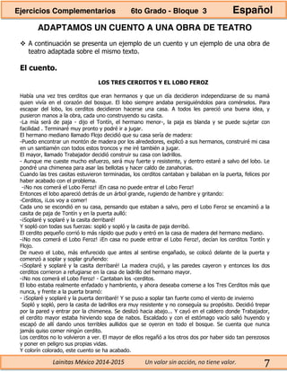 Lainitas México 2014-2015 Un valor sin acción, no tiene valor. 7
ADAPTAMOS UN CUENTO A UNA OBRA DE TEATRO
A continuación se presenta un ejemplo de un cuento y un ejemplo de una obra de
teatro adaptada sobre el mismo texto.
El cuento.
LOS TRES CERDITOS Y EL LOBO FEROZ
Había una vez tres cerditos que eran hermanos y que un día decidieron independizarse de su mamá
quien vivía en el corazón del bosque. El lobo siempre andaba persiguiéndolos para comérselos. Para
escapar del lobo, los cerditos decidieron hacerse una casa. A todos les pareció una buena idea, y
pusieron manos a la obra, cada uno construyendo su casita.
-La mía será de paja - dijo el Tontín, el hermano menor-, la paja es blanda y se puede sujetar con
facilidad . Terminaré muy pronto y podré ir a jugar.
El hermano mediano llamado Flojo decidió que su casa sería de madera:
-Puedo encontrar un montón de madera por los alrededores, explicó a sus hermanos, construiré mi casa
en un santiamén con todos estos troncos y me iré también a jugar.
El mayor, llamado Trabajador decidió construir su casa con ladrillos.
- Aunque me cueste mucho esfuerzo, será muy fuerte y resistente, y dentro estaré a salvo del lobo. Le
pondré una chimenea para asar las bellotas y hacer caldo de zanahorias.
Cuando las tres casitas estuvieron terminadas, los cerditos cantaban y bailaban en la puerta, felices por
haber acabado con el problema.
-¡No nos comerá el Lobo Feroz! ¡En casa no puede entrar el Lobo Feroz!
Entonces el lobo apareció detrás de un árbol grande, rugiendo de hambre y gritando:
-Cerditos, ¡Los voy a comer!
Cada uno se escondió en su casa, pensando que estaban a salvo, pero el Lobo Feroz se encaminó a la
casita de paja de Tontín y en la puerta aulló:
-¡Soplaré y soplaré y la casita derribaré!
Y sopló con todas sus fuerzas: sopló y sopló y la casita de paja derribó.
El cerdito pequeño corrió lo más rápido que pudo y entró en la casa de madera del hermano mediano.
-¡No nos comerá el Lobo Feroz! ¡En casa no puede entrar el Lobo Feroz!, decían los cerditos Tontín y
Flojo.
De nuevo el Lobo, más enfurecido que antes al sentirse engañado, se colocó delante de la puerta y
comenzó a soplar y soplar gruñendo:
-¡Soplaré y soplaré y la casita derribaré! La madera crujió, y las paredes cayeron y entonces los dos
cerditos corrieron a refugiarse en la casa de ladrillo del hermano mayor.
-¡No nos comerá el Lobo Feroz! - Cantaban los -cerditos.
El lobo estaba realmente enfadado y hambriento, y ahora deseaba comerse a los Tres Cerditos más que
nunca, y frente a la puerta bramó:
- ¡Soplaré y soplaré y la puerta derribaré! Y se puso a soplar tan fuerte como el viento de invierno
Sopló y sopló, pero la casita de ladrillos era muy resistente y no conseguía su propósito. Decidió trepar
por la pared y entrar por la chimenea. Se deslizó hacia abajo... Y cayó en el caldero donde Trabajador,
el cerdito mayor estaba hirviendo sopa de nabos. Escaldado y con el estómago vacío salió huyendo y
escapó de allí dando unos terribles aullidos que se oyeron en todo el bosque. Se cuenta que nunca
jamás quiso comer ningún cerdito.
Los cerditos no lo volvieron a ver. El mayor de ellos regañó a los otros dos por haber sido tan perezosos
y poner en peligro sus propias vidas.
Y colorín colorado, este cuento se ha acabado.
Ejercicios Complementarios 6to Grado - Bloque 3 Español
 