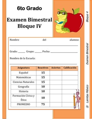 Nombre del alumno:
____________________________________________________________________
Grado: _______ Grupo: _______ Fecha: ___________________________
Nombre de la Escuela:
___________________________________________________________________
Asignatura Reactivos Aciertos Calificación
Español 15
Matemáticas 15
Ciencias Naturales 15
Geografía 10
Historia 10
Formación Cívica y
Ética
10
PROMEDIO 75
6to Grado
Examen Bimestral
Bloque IV
®LainitasMéxicoExamenBimestralBloque4
 