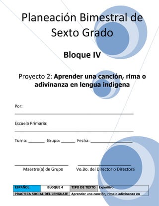 Planeación Bimestral de
        Sexto Grado
                            Bloque IV

  Proyecto 2: Aprender una canción, rima o
          adivinanza en lengua indígena


Por:
___________________________________________________

Escuela Primaria:
___________________________________________________

Turno: _______ Grupo: ______ Fecha: __________________



_______________________            _______________________
    Maestro(a) de Grupo           Vo.Bo. del Director o Directora


ESPAÑOL          BLOQUE 4      TIPO DE TEXTO   Expositivo

PRACTICA SOCIAL DEL LENGUAJE   Aprender una canción, rima o adivinanza en
 