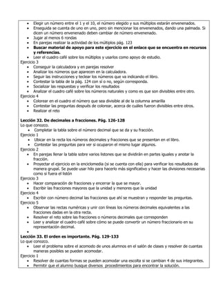 •    Elegir un número entre el 1 y el 10, el número elegido y sus múltiplos estarán envenenados.
   •    Enseguida se cuenta de uno en uno, pero sin mencionar los envenenados, dando una palmada. Si
        dicen un número envenenado deben cambiar de número envenenado.
    • Jugar al menos 6 rondas
    • En parejas realizar la actividad de los múltiplos pág. 123
    • Buscar material de apoyo para este ejercicio en el enlace que se encuentra en recursos
        y referencias.
    • Leer el cuadro café sobre los múltiplos y usarlos como apoyo de estudio.
Ejercicio 3
    • Conseguir la calculadora y en parejas resolver
    • Analizar los números que aparecen en la calculadora.
    • Seguir las instrucciones y teclear los números que va indicando el libro.
    • Contestar la tabla de la pág. 124 con sí o no, según corresponda.
    • Socializar las respuestas y verificar los resultados
    • Analizar el cuadro café sobre los números naturales y como es que son divisibles entre otro.
Ejercicio 4
    • Colorear en el cuadro el número que sea divisible al de la columna amarilla
    • Contestar las preguntas después de colorear, acerca de cuáles fueron divisibles entre otros.
    • Realizar el reto

Lección 32. De decimales a fracciones. Pág. 126-128
Lo que conozco.
    • Completar la tabla sobre el número decimal que se da y su fracción.
Ejercicio 1
    • Ubicar en la recta los números decimales y fracciones que se presentan en el libro.
    • Contestar las preguntas para ver si ocuparon el mismo lugar algunos.
Ejercicio 2
    • En parejas llenar la tabla sobre varios listones que se dividirán en partes iguales y anotar la
        fracción.
    • Proyectar el ejercicio en la enciclomedia (si se cuenta con ella) para verificar los resultados de
        manera grupal. Se puede usar hilo para hacerlo más significativo y hacer las divisiones necesarias
        como si fuera el listón
Ejercicio 3
    • Hacer comparación de fracciones y encerrar la que se mayor.
    • Escribir las fracciones mayores que la unidad y menores que la unidad
Ejercicio 4
    • Escribir con número decimal las fracciones que ahí se muestran y responder las preguntas.
Ejercicio 5
    • Observar las rectas numéricas y unir con líneas los números decimales equivalentes a las
        fracciones dadas en la otra recta.
    • Resolver el reto sobre las fracciones o números decimales que corresponden
    • Leer y analizar el cuadro café sobre cómo se puede convertir un número fraccionario en su
        representación decimal.
    •
Lección 33. El orden es importante. Pág. 129-133
Lo que conozco.
    • Leer el problema sobre el acomodo de unos alumnos en el salón de clases y resolver de cuantas
        maneras posibles se pueden acomodar.
Ejercicio 1
    • Resolver de cuantas formas se pueden acomodar una escolta si se cambian 4 de sus integrantes.
    • Permitir que el alumno busque diversos procedimientos para encontrar la solución.
 