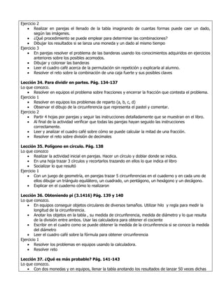 Ejercicio 2
    • Realizar en parejas el llenado de la tabla imaginando de cuantas formas puede caer un dado,
        según las imágenes.
    • ¿Qué procedimiento se puede emplear para determinar las combinaciones?
    • Dibujar los resultados si se lanza una moneda y un dado al mismo tiempo
Ejercicio 3
    • En parejas resolver el problema de las banderas usando los conocimientos adquiridos en ejercicios
        anteriores sobre los posibles acomodos.
    • Dibujar y colorear las banderas
    • Leer el cuadro café acerca de la permutación sin repetición y explicarla al alumno.
    • Resolver el reto sobre la combinación de una caja fuerte y sus posibles claves

Lección 34. Para dividir en partes. Pág. 134-137
Lo que conozco.
    • Resolver en equipos el problema sobre fracciones y encerrar la fracción que contesta el problema.
Ejercicio 1
    • Resolver en equipos los problemas de reparto (a, b, c, d)
    • Observar el dibujo de la circunferencia que representa el pastel y comentar.
Ejercicio 2
    • Partir 4 hojas por parejas y seguir las instrucciones detalladamente que se muestran en el libro.
    • Al final de la actividad verificar que todas las parejas hayan seguido las instrucciones
        correctamente.
    • Leer y analizar el cuadro café sobre cómo se puede calcular la mitad de una fracción.
    • Resolver el reto sobre división de decimales

Lección 35. Polígono en círculo. Pág. 138
Lo que conozco
    • Realizar la actividad inicial en parejas. Hacer un círculo y doblar donde se indica.
    • En una hoja trazar 3 círculos y recortarlos trazando en ellos lo que indica el libro
    • Socializar lo que resultó
Ejercicio 1
    • Con un juego de geometría, en parejas trazar 5 circunferencias en el cuaderno y en cada uno de
        ellos dibujar un triángulo equilátero, un cuadrado, un pentágono, un hexágono y un decágono.
    • Explicar en el cuaderno cómo lo realizaron

Lección 36. Obteniendo pi (3.1416) Pág. 139 y 140
Lo que conozco.
    • En equipos conseguir objetos circulares de diversos tamaños. Utilizar hilo y regla para medir la
        longitud de la circunferencia.
    • Anotar los objetos en la tabla , su medida de circunferencia, medida de diámetro y lo que resulta
        de la división entre ambos. Usar las calculadora para obtener el cociente
    • Escribir en el cuadro como se puede obtener la medida de la circunferencia si se conoce la medida
        del diámetro
    • Leer el cuadro café sobre la fórmula para obtener circunferencia
Ejercicio 1
    • Resolver los problemas en equipos usando la calculadora.
    • Resolver reto

Lección 37. ¿Qué es más probable? Pág. 141-143
Lo que conozco.
    • Con dos monedas y en equipos, llenar la tabla anotando los resultados de lanzar 50 veces dichas
 