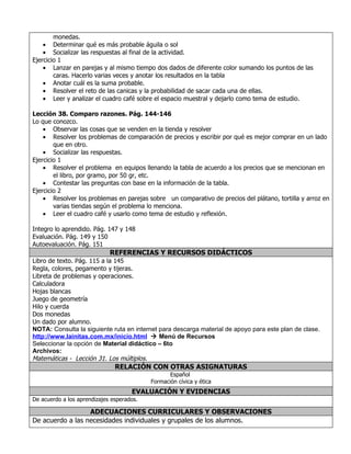monedas.
    • Determinar qué es más probable águila o sol
    • Socializar las respuestas al final de la actividad.
Ejercicio 1
    • Lanzar en parejas y al mismo tiempo dos dados de diferente color sumando los puntos de las
        caras. Hacerlo varias veces y anotar los resultados en la tabla
    • Anotar cuál es la suma probable.
    • Resolver el reto de las canicas y la probabilidad de sacar cada una de ellas.
    • Leer y analizar el cuadro café sobre el espacio muestral y dejarlo como tema de estudio.

Lección 38. Comparo razones. Pág. 144-146
Lo que conozco.
    • Observar las cosas que se venden en la tienda y resolver
    • Resolver los problemas de comparación de precios y escribir por qué es mejor comprar en un lado
        que en otro.
    • Socializar las respuestas.
Ejercicio 1
    • Resolver el problema en equipos llenando la tabla de acuerdo a los precios que se mencionan en
        el libro, por gramo, por 50 gr, etc.
    • Contestar las preguntas con base en la información de la tabla.
Ejercicio 2
    • Resolver los problemas en parejas sobre un comparativo de precios del plátano, tortilla y arroz en
        varias tiendas según el problema lo menciona.
    • Leer el cuadro café y usarlo como tema de estudio y reflexión.

Integro lo aprendido. Pág. 147 y 148
Evaluación. Pág. 149 y 150
Autoevaluación. Pág. 151
                             REFERENCIAS Y RECURSOS DIDÁCTICOS
Libro de texto. Pág. 115 a la 145
Regla, colores, pegamento y tijeras.
Libreta de problemas y operaciones.
Calculadora
Hojas blancas
Juego de geometría
Hilo y cuerda
Dos monedas
Un dado por alumno.
NOTA: Consulta la siguiente ruta en internet para descarga material de apoyo para este plan de clase.
http://www.lainitas.com.mx/inicio.html  Menú de Recursos
Seleccionar la opción de Material didáctico – 6to
Archivos:
Matemáticas - Lección 31. Los múltiplos.
                               RELACIÓN CON OTRAS ASIGNATURAS
                                                  Español
                                           Formación cívica y ética
                                     EVALUACIÓN Y EVIDENCIAS
De acuerdo a los aprendizajes esperados.

                  ADECUACIONES CURRICULARES Y OBSERVACIONES
De acuerdo a las necesidades individuales y grupales de los alumnos.
 
