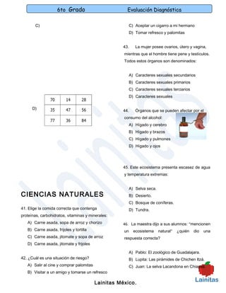 6to Grado                         Evaluación Diagnóstica

        C)                                                C) Aceptar un cigarro a mi hermano
                                                          D) Tomar refresco y palomitas


                                                    43.      La mujer posee ovarios, útero y vagina,
                                                     mientras que el hombre tiene pene y testículos.
                                                     Todos estos órganos son denominados:


                                                          A) Caracteres sexuales secundarios
                                                          B) Caracteres sexuales primarios
                                                          C) Caracteres sexuales terciarios
                                                          D) Caracteres sexuales

      D)
                                                    44.      Órganos que se pueden afectar por el
                                                     consumo del alcohol:
                                                          A) Hígado y cerebro
                                                          B) Hígado y brazos
                                                          C) Hígado y pulmones
                                                          D) Hígado y ojos




                                                    45. Este ecosistema presenta escasez de agua
                                                     y temperatura extremas:


                                                          A) Selva seca.
CIENCIAS NATURALES                                        B) Desierto.
                                                          C) Bosque de coníferas.
41. Elige la comida correcta que contenga                 D) Tundra.
proteínas, carbohidratos, vitaminas y minerales:
   A) Carne asada, sopa de arroz y chorizo          46. La maestra dijo a sus alumnos: “mencionen
   B) Carne asada, frijoles y tortilla               un     ecosistema     natural”   ¿quién   dio   una
   C) Carne asada, jitomate y sopa de arroz          respuesta correcta?
   D) Carne asada, jitomate y frijoles

                                                          A) Pablo: El zoológico de Guadalajara.
42. ¿Cuál es una situación de riesgo?                     B) Lupita: Las pirámides de Chichen Itzá.
   A) Salir al cine y comprar palomitas                   C) Juan: La selva Lacandona en Chiapas.
   B) Visitar a un amigo y tomarse un refresco

                                          Lainitas México.
 
