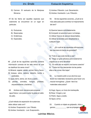 6to Grado                           Evaluación Diagnóstica

     D) Carmen: El santuario de la Mariposa              C) Andrea: Filtración. Luis: Decantación.
          Monarca.                                       D) Andrea: Imantación. Luis: Filtración.


 47. Se les llama así aquellas especies que              50.    De las siguientes acciones, ¿Cuál es la
 solamente se encuentran en un lugar en                   más adecuada para contribuir al mejoramiento
 particular.                                              del aire?


     A) Exclusivas.                                      A) Quemar basura controladamente.
     B) Reservadas.                                      B) Compartir el automóvil para ir al trabajo.
     C) Endémicas.                                       C) Utilizar frascos de aerosol desechables.
     D) Especiales.                                      D) Utilizar la bicicleta para desplazarse a
                                                         cualquier lugar.


                                                         51.    ¿En cuál de las siguientes afirmaciones
                                                          no interviene la fuerza de gravedad?


                                                         A) “Todo lo que sube tiende a caer”
                                                         B) “Hago un gran esfuerzo para sostenerme
48. ¿Cuál de las siguientes opciones contiene            colgado en la rama del árbol”
información correcta de los seis reinos en que           C) “En este año se espera una buena cosecha”
se clasifican los seres vivos?                           D) “Todos los ríos descienden de las partes
A) Mineral, vegetal, celular, animal, flora y fauna.     altas a las zonas más bajas”
B) bosque, selva, sabana, desierto, tundra y
       pastizales.                                       52.    La maestra pidió a sus alumnos que
C) agua, tierra, arena, sol, lluvia y pasto.              lleven los materiales necesarios para hacer una
D)     plantas,      animales,   hongos,   protistas,     mezcla homogénea ¿Quién llevó los
       arqueobacterias y bacterias.                       materiales adecuados?


 49.     Andrea coció Jamaica para preparar              A) Hugo: Agua y un trozo de mantequilla.
 agua fresca. Luis quiere quitar la grasa al caldo       B) Rosa: Vinagre y sal.
 de pollo.                                               C) Pedro: Agua y aceite.
                                                         D) Agua y arroz.
¿Cuál método de separación de sustancias
debe utilizar cada uno?                                  53.    Cuando un objeto es golpeado, vibra y
A) Andrea: Evaporación. Luis: Filtrado.                   genera _____________ que se propagan en el
B) Andrea: Imantación. Luis: Evaporación.

                                               Lainitas México.
 