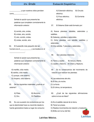 6to Grado                            Evaluación Diagnóstica

_____________ y que nuestros oídos perciben                  A) Extensión eléctrica.     B) Circuito
como________________.                                        eléctrico.
                                                             C) Foco eléctrico.          D) Corriente
      Señala la opción que presenta las                      eléctrica.
      palabras que completan correctamente la
      información anterior:                          57.     El Sistema Solar está formado por:


      A) sonido, aire, ondas.                        A) Nueve planetas, estrellas, asteroides y
      B) ondas, aire, sonido.                        satélites.
      C) aire, sonido, ondas.                        B) Galaxias, estrellas y asteroides.
      D) ondas, sonido, aire.                        C) Ocho planetas, una estrella, satélites y
                                                     asteroides.
54.   El huesecillo más pequeño del ser              D) Una estrella, 7 planetas y asteroides.
humano es el _____________ y se localiza en el
__________________:
                                                     58.      Son planetas interiores:
      Señala la opción que presenta las
      palabras que completan correctamente la        A) Tierra y Júpiter.     B) Venus y Marte.
      información anterior:                          C) Júpiter y Saturno. D) Urano y Neptuno.


  A) martillo, oído medio.                           59.     Es la consecuencia del movimiento de
  B) estribo, oído medio.                             rotación que realizan los planetas:
  C) yunque, oído externo.
  D) tímpano, oído externo.                          A) Las estaciones del año.
                                                     B) El día y la noche.
55.   De los siguientes materiales ¿cuál es un       C) La lluvia.
aislante?                                            D) El clima y la temperatura.


      A) Plata.                 B) Aluminio.         60.     ¿Cuál de las siguientes afirmaciones
      C) Oro.                   D) Plastilina.        sobre la luna es falsa?


56.   Es una sucesión de conductores por los         A) Es el satélite natural de la tierra.
que la electricidad hace su recorrido desde la       B) Tiene luz propia.
fuente generadora hasta su lugar de consumo:         C) Realiza movimientos de rotación y traslación.
                                                     D) Brilla con la luz del Sol.



                                           Lainitas México.
 