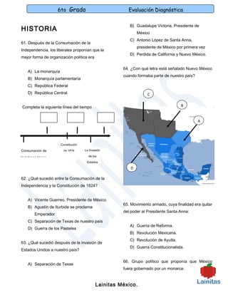 6to Grado                           Evaluación Diagnóstica

                                                         B) Guadalupe Victoria. Presidente de
HISTORIA                                                      México
                                                         C) Antonio López de Santa Anna,
61. Después de la Consumación de la
                                                              presidente de México por primera vez
Independencia, los liberales proponían que la
                                                         D) Perdida de California y Nuevo México.
mejor forma de organización política era

                                                      64. ¿Con qué letra está señalado Nuevo México
    A) La monarquía
                                                      cuando formaba parte de nuestro país?
    B) Monarquía parlamentaría
    C) República Federal
    D) República Central                                           C


Completa la siguiente línea del tiempo                                               B


                                                                                              A




                      Constitución

Consumación de          de 1824      La Invasión

la Independencia                       de los
                                      Estados

                                                          D

62. ¿Qué sucedió entre la Consumación de la
Independencia y la Constitución de 1824?


    A) Vicente Guerreo. Presidente de México
                                                      65. Movimiento armado, cuya finalidad era quitar
    B) Agustín de Iturbide se proclama
                                                      del poder al Presidente Santa Anna:
        Emperador
    C) Separación de Texas de nuestro país
                                                         A) Guerra de Reforma.
    D) Guerra de los Pasteles
                                                         B) Revolución Mexicana.
                                                         C) Revolución de Ayutla.
63. ¿Qué sucedió después de la invasión de
                                                         D) Guerra Constitucionalista.
Estados Unidos a nuestro país?

                                                      66. Grupo político que proponía que México
    A) Separación de Texas
                                                      fuera gobernado por un monarca:



                                            Lainitas México.
 