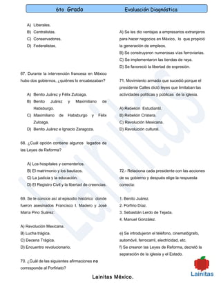 6to Grado                           Evaluación Diagnóstica

   A) Liberales.
   B) Centralistas.                                    A) Se les dio ventajas a empresarios extranjeros
   C) Conservadores.                                   para hacer negocios en México, lo que propició
   D) Federalistas.                                    la generación de empleos.
                                                       B) Se construyeron numerosas vías ferroviarias.
                                                       C) Se implementaron las tiendas de raya.
                                                       D) Se favoreció la libertad de expresión.
67. Durante la intervención francesa en México
hubo dos gobiernos, ¿quiénes lo encabezaban?           71. Movimiento armado que sucedió porque el
                                                       presidente Calles dictó leyes que limitaban las
   A) Benito Juárez y Félix Zuloaga.                   actividades políticas y públicas de la iglesia.
   B) Benito      Juárez     y   Maximiliano     de
       Habsburgo.                                      A) Rebelión Estudiantil.
   C) Maximiliano     de     Habsburgo    y    Félix   B) Rebelión Cristera.
       Zuloaga.                                        C) Revolución Mexicana.
   D) Benito Juárez e Ignacio Zaragoza.                D) Revolución cultural.


68. ¿Cuál opción contiene algunos legados de
las Leyes de Reforma?


   A) Los hospitales y cementerios.
   B) El matrimonio y los bautizos.                    72.- Relaciona cada presidente con las acciones
   C) La justicia y la educación.                      de su gobierno y después elige la respuesta
   D) El Registro Civil y la libertad de creencias.    correcta:


69. Se le conoce así al episodio histórico donde       1. Benito Juárez.
fueron asesinados Francisco I. Madero y José           2. Porfirio Díaz.
María Pino Suárez:                                     3. Sebastián Lerdo de Tejada.
                                                       4. Manuel González.
A) Revolución Mexicana.
B) Lucha trágica.                                      e) Se introdujeron el teléfono, cinematógrafo,
C) Decena Trágica.                                     automóvil, ferrocarril, electricidad, etc.
D) Encuentro revolucionario.                           f) Se crearon las Leyes de Reforma, decretó la
                                                       separación de la iglesia y el Estado.
70. ¿Cuál de las siguientes afirmaciones no
corresponde al Porfiriato?

                                          Lainitas México.
 
