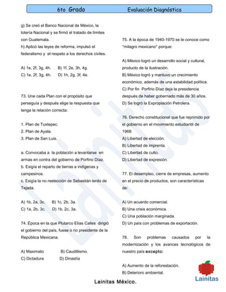6to Grado                         Evaluación Diagnóstica

g) Se creó el Banco Nacional de México, la
lotería Nacional y se firmó el tratado de límites
con Guatemala.                                         75. A la época de 1940-1970 se le conoce como
h) Aplicó las leyes de reforma, impulsó el             “milagro mexicano” porque:
federalismo y el respeto a los derechos civiles.
                                                       A) México logró un desarrollo social y cultural,
A) 1e, 2f, 3g, 4h.      B) 1f, 2e, 3h, 4g.             producto de la ilustración.
C) 1e, 2f, 3g, 4h.      D) 1h, 2g, 3f, 4e.             B) México logró y mantuvo un crecimiento
                                                       económico, además de una estabilidad política.
                                                       C) Por fin Porfirio Díaz deja la presidencia
73. Une cada Plan con el propósito que                 después de haber gobernado más de 30 años.
perseguía y después elige la respuesta que             D) Se logró la Expropiación Petrolera.
tenga la relación correcta:
                                                       76. Derecho constitucional que fue reprimido por
1. Plan de Tuxtepec.                                   el gobierno en el movimiento estudiantil de
2. Plan de Ayala.                                      1968:
3. Plan de San Luis.                                   A) Libertad de elección.
                                                       B) Libertad de imprenta.
a. Convocaba a la población a levantarse en            C) Libertad de culto.
armas en contra del gobierno de Porfirio Díaz.         D) Libertad de expresión.
b. Exigía el reparto de tierras a indígenas y
campesinos.                                            77. El desempleo, cierre de empresas, aumento
c. Exigía la no reelección de Sebastián lerdo de       en el precio de productos, son características
Tejada.                                                de:


A) 1b, 2a, 3c.       B) 1c, 2b, 3a.                    A) Un acuerdo comercial.
C) 1a, 2b, 3c.       D) 1b, 2c, 3a.                    B) Una crisis económica.
                                                       C) Una población marginada.
74. Época en la que Plutarco Elías Calles dirigió      D) Un país con problemas de exportación.
el gobierno del país, fuese o no presidente de la
República Mexicana.                                    78.     Son   problemas       causados    por      la
                                                       modernización y los avances tecnológicos de
A) Maximato               B) Caudillismo.              nuestro país excepto:
C) Dictadura             D) Dinastía
                                                       A) Aumento de la reforestación.
                                                       B) Deterioro ambiental.

                                             Lainitas México.
 