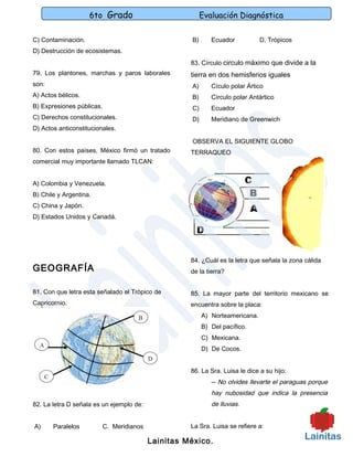 6to Grado                             Evaluación Diagnóstica

C) Contaminación.                                    B)      Ecuador           D. Trópicos
D) Destrucción de ecosistemas.
                                                     83. Círculo circulo máximo que divide a la
79. Los plantones, marchas y paros laborales         tierra en dos hemisferios iguales
son:                                                 A)      Cículo polar Ártico
A) Actos bélicos.                                    B)      Círculo polar Antártico
B) Expresiones públicas.                             C)      Ecuador
C) Derechos constitucionales.                        D)      Meridiano de Greenwich
D) Actos anticonstitucionales.

                                                      OBSERVA EL SIGUIENTE GLOBO
80. Con estos países, México firmó un tratado        TERRAQUEO
comercial muy importante llamado TLCAN:


A) Colombia y Venezuela.
B) Chile y Argentina.
C) China y Japón.
D) Estados Unidos y Canadá.




                                                     84. ¿Cuál es la letra que señala la zona cálida
GEOGRAFÍA                                            de la tierra?


81. Con que letra esta señalado el Trópico de        85. La mayor parte del territorio mexicano se
Capricornio.                                         encuentra sobre la placa:
                                                          A) Norteamericana.
                                                          B) Del pacífico.
                                                          C) Mexicana.
                                                          D) De Cocos.


                                                     86. La Sra. Luisa le dice a su hijo:
                                                             -- No olvides llevarte el paraguas porque
                                                             hay nubosidad que indica la presencia
82. La letra D señala es un ejemplo de:                      de lluvias.


A)     Paralelos           C. Meridianos             La Sra. Luisa se refiere a:

                                           Lainitas México.
 