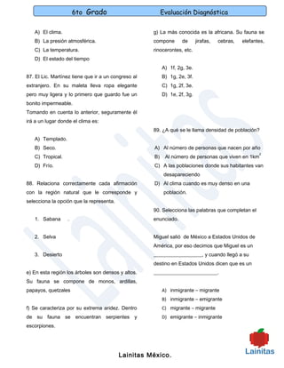 6to Grado                           Evaluación Diagnóstica

   A) El clima.                                      g) La más conocida es la africana. Su fauna se
   B) La presión atmosférica.                        compone       de      jirafas,   cebras,   elefantes,
   C) La temperatura.                                rinocerontes, etc.
   D) El estado del tiempo
                                                          A) 1f, 2g, 3e.
87. El Lic. Martínez tiene que ir a un congreso al        B) 1g, 2e, 3f.
extranjero. En su maleta lleva ropa elegante              C) 1g, 2f, 3e.
pero muy ligera y lo primero que guardo fue un            D) 1e, 2f, 3g.
bonito impermeable.
Tomando en cuenta lo anterior, seguramente él
irá a un lugar donde el clima es:
                                                     89. ¿A qué se le llama densidad de población?
   A) Templado.
   B) Seco.                                          A) Al número de personas que nacen por año
                                                                                                       2
   C) Tropical.                                      B)    Al número de personas que viven en 1km
   D) Frío.                                          C) A las poblaciones donde sus habitantes van
                                                           desapareciendo
88. Relaciona correctamente cada afirmación          D) Al clima cuando es muy denso en una
con la región natural que le corresponde y                 población.
selecciona la opción que la representa.
                                                     90. Selecciona las palabras que completan el
   1. Sabana      .                                  enunciado.


   2. Selva                                          Miguel salió de México a Estados Unidos de
                                                     América, por eso decimos que Miguel es un
   3. Desierto                                       ___________________, y cuando llegó a su
                                                     destino en Estados Unidos dicen que es un
e) En esta región los árboles son densos y altos.    _________________________.
Su fauna se compone de monos, ardillas,
papayos, quetzales                                        A) inmigrante – migrante
                                                          B) inmigrante – emigrante
f) Se caracteriza por su extrema aridez. Dentro           C) migrante – migrante
de su fauna se encuentran serpientes y                    D) emigrante – inmigrante
escorpiones.




                                          Lainitas México.
 