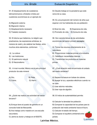 6to Grado                         Evaluación Diagnóstica

91. El desplazamiento de ciudadanos                 D) Claudia trabaja en la panadería que está
latinoamericanos a Estados Unidos por               cerca de su casa.
cuestiones económicas es un ejemplo de:
                                                    95. Es una proyección del número de años que
A) Migración externa                                esperan vivir los habitantes de una población:
B) Migración interna
C) Desplazamiento necesario                         A) Nivel de vida.      B) Esperanza de vida.
D) Traslado necesario                               C) Promedio de vida.    D) Consumo de vida.


92. El idioma que hablamos, la religión que         96. Son características de las actividades
practicamos, las expresiones artísticas, la         económicas del sector primario excepto:
manera de vestir y de celebrar las fiestas, entre
muchos otros elementos, conforman:                  A) Toman los recursos directamente de la
                                                    naturaleza.
A) La cultura                                       B) Proporcionan materias primas a la industria.
B) Las tradiciones                                  C) Satisfacen necesidades básicas.
C) El patrimonio natural                            D) Transforman los productos en materias
D) El Nacionalismo                                  primas.


93. A nivel mundial, México es el país principal    97. ¿Cuál situación está encaminada al cuidado
productor de este mineral:                          del medio ambiente?


A) Oro.                    B) Plata.                A) Separar la basura en bolsas de colores.
C) Cobre.                  D) Hierro.               B) Apagar la luz y aparatos eléctricos cuando no
                                                    se usan.
                                                    C) Usar abonos naturales.
                                                    D) Usar ropa de algodón.


94. ¿Quién no realiza una actividad del sector      98. El índice de sustentabilidad permite:
terciario?
                                                    A) Calcular la densidad de población.
A) Enrique tiene el puesto de gerente en un         B) Comparar la capacidad de los países para la
conocido hotel de Manzanillo.                       protección del medio ambiente hacia el futuro.
B) Ana trabaja como maestra en una escuela          C) Calcular el estado del tiempo.
secundaria.                                         D) Comparar el equilibrio ambiental entre
C) Jaime es doctor y trabaja en el ISSSTE.          países.

                                          Lainitas México.
 