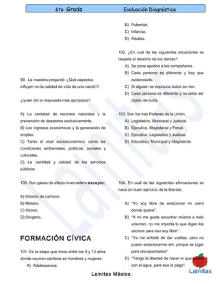 6to Grado                          Evaluación Diagnóstica

                                                       B) Pubertad.
                                                       C) Infancia.
                                                       D) Adultez.


                                                    102. ¿En cuál de las siguientes situaciones se
                                                    respeta el derecho de los demás?
                                                       A) Se pone apodos a los compañeros.
                                                       B) Cada persona es diferente y hay que
99. La maestra preguntó: ¿Qué aspectos                     evidenciarlo.
influyen en la calidad de vida de una nación?,         C) Si alguien se equivoca todos se ríen.
                                                       D) Cada persona es diferente y no debe ser
¿quién dio la respuesta más apropiada?                     objeto de burla.


A) La cantidad de recursos naturales y la           103. Son los tres Poderes de la Unión.
prevención de desastres exclusivamente.                A) Legislativo, Municipal y Judicial.
B) Los ingresos económicos y la generación de          B) Ejecutivo, Magisterial y Penal.
empleo.                                                C) Ejecutivo, Legislativo y Judicial.
C) Tanto el nivel socioeconómico, como las             D) Educativo, Municipal y Magisterial.
condiciones ambientales, políticas, sociales y
culturales.
D) La cantidad y calidad de los servicios
públicos.


100. Son gases de efecto invernadero excepto:       104. En cuál de las siguientes afirmaciones se
                                                    hace un buen ejercicio de la libertad.
A) Dióxido de carbono.
B) Metano.                                             A) “Yo soy libre de estacionar mi carro
C) Ozono.                                                  donde quiera”.
D) Oxígeno.                                            B) “A mí me gusta escuchar música a todo
                                                           volumen, no me importa lo que digan los
                                                           vecinos para eso soy libre”.

FORMACIÓN CÍVICA                                       C) “Ya me enfadé de dar vueltas, pero no
                                                           puedo estacionarme ahí, porque es lugar
101. Es la etapa que inicia entre los 9 y 12 años          para discapacitados”.
donde ocurren cambios en hombres y mujeres:            D) “Tengo la libertad de hacer lo que quiera
   A) Adolescencia.                                        con el agua, para eso la pago”.

                                         Lainitas México.
 