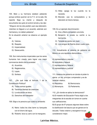 6to Grado                      Evaluación Diagnóstica

                                                          C) Hilda: apaga la luz cuando no la
105. Beto y su hermana estaban peleando                       necesita.
porque ambos querían ver la T.V. en la sala. De           D) Marcela:       usa   la   computadora   y   la
repente     llego    su    mamá    y   después   de           televisión al mismo tiempo.
escucharlos les quito el control remoto y les dijo:
“Ninguno de los dos podrán usar esa televisión,
mientras no lleguen a un acuerdo, además son          109. Es un ejemplo discriminación:
hermanos y no deben pelearse”.                            A) Ana y María comparten una torta.
En la situación anterior se observa un ejemplo            B) Benjamín le presta su carrito a su
de:                                                           hermanita.
      A) Valores.                                         C) Teresita se sienta con Juan.
      B) Respeto.                                         D) Los amigos de Raúl le dicen cuatro ojos.
      C) Imparcialidad.
      D) Desacuerdo.                                  110. Actualmente el sistema de gobierno en
                                                      México es una república democrática…
106. Son instrumentos imparciales que los seres
humanos han creado para lograr una mejor              A) representativa y popular.
convivencia dentro de la sociedad.                    B) centralista y federal.
      A) Acuerdos.                                    C) representativa y federal.
      B) Reglamentos.                                 D) representativa y judicial
      C) Leyes.
      D) Sorteos.                                     111. Sistema de gobierno en donde el poder lo
                                                      ejerce un rey, príncipe o emperador y es de
107.      ¿De qué trata el Artículo 1 de la           carácter vitalicio.
Constitución Política?                                A) República.          B) Democracia.
      A) Todos somos iguales.                         C) Monarquía.          D) Parlamento.
      B) Tenemos libertad de creencias.
      C) La educación es laica.                       112. ¿En donde se aplica la democracia?
      D) Derechos del trabajador                      A) El maestro de Educación Física eligió a los
                                                      integrantes de la escolta sin tomar en cuenta
108. Elige a la persona que cuida su ambiente:        sus calificaciones.
                                                      B) El grupo de 5º propuso algunas ideas sobre
      A) Mario: todos los días barre su banqueta      la clasificación de basura que se genera en la
         con el chorro del agua.                      escuela. Todos votaron y escogieron la que
      B) Roberto: lava su carro con la manguera.      consideraron mejor.



                                           Lainitas México.
 