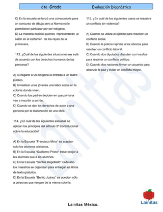 6to Grado                            Evaluación Diagnóstica

 C) En la escuela se lanzó una convocatoria para        115. ¿En cuál de los siguientes casos se resuelve
 un concurso de dibujo pero a Norma no le               un conflicto sin violencia?
 permitieron participar por ser indígena.
 D) La maestra decidió quienes representarán al         A) Cuando se utiliza al ejército para resolver un
 salón en el certamen de los reyes de la                conflicto social.
 primavera.                                             B) Cuando la policía reprime a los obreros para
                                                        resolver un conflicto laboral.
 113. ¿Cuál de las siguientes situaciones no está       C) Cuando dos diputados discuten con insultos
 de acuerdo con los derechos humanos de las             para resolver un conflicto político.
 personas?                                              D) Cuando dos naciones firman un acuerdo para
                                                        alcanzar la paz y evitar un conflicto mayor.
A) Al negarle a un indígena la entrada a un teatro
público.
B) Al realizar unos jóvenes una labor social en la
colonia donde viven.
C) Cuando los padres deciden en que primaria
van a inscribir a su hijo.
D) Cuando se dan los derechos de autor a una
persona por la elaboración de una obra.


114. ¿En cuál de las siguientes escuelas se
aplican los principios del artículo 3º Constitucional
sobre la educación?


A) En la Escuela “Francisco Mina” se aceptan
solo los alumnos cristianos.
B) En la Escuela “Guillermo Prieto” tratan mejor a
las alumnas que a los alumnos.
C) En la Escuela “Santos Degollado” cada año
los maestros se organizan para entregar los libros
de texto gratuitos.
D) En la Escuela “Benito Juárez” se aceptan sólo
a personas que vengan de la misma colonia.




                                            Lainitas México.
 