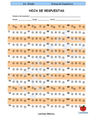6to Grado                     Evaluación Diagnóstica


                     HOJA DE RESPUESTAS
    Nombre del alumno(a): _________________________________________________

    Grado: _____________ Grupo: ___________ Fecha: ________________________


1   ⒶⒷ     Ⓒ Ⓓ 30 ⒶⒷ           Ⓒ Ⓓ 59 ⒶⒷ           Ⓒ Ⓓ       88 Ⓐ        Ⓒ Ⓓ
                                                                 Ⓑ
2   Ⓐ Ⓑ Ⓒ Ⓓ 31 Ⓐ Ⓑ Ⓒ Ⓓ 60 Ⓐ Ⓑ Ⓒ Ⓓ                            89 Ⓐ Ⓑ Ⓒ
                                                                      Ⓓ
3   Ⓐ Ⓑ Ⓒ Ⓓ 32 Ⓐ Ⓑ Ⓒ Ⓓ 61 Ⓐ Ⓑ Ⓒ Ⓓ                            90 Ⓐ Ⓑ Ⓒ
                                                                      Ⓓ
4   Ⓐ Ⓑ Ⓒ Ⓓ 33 Ⓐ Ⓑ Ⓒ Ⓓ 62 Ⓐ Ⓑ Ⓒ Ⓓ                            91 Ⓐ Ⓑ Ⓒ
                                                                      Ⓓ
5   Ⓐ Ⓑ Ⓒ Ⓓ 34 Ⓐ Ⓑ Ⓒ Ⓓ 63 Ⓐ Ⓑ Ⓒ Ⓓ                            92 Ⓐ Ⓑ Ⓒ
                                                                      Ⓓ
6   Ⓐ Ⓑ Ⓒ Ⓓ 35 Ⓐ Ⓑ Ⓒ Ⓓ 64 Ⓐ Ⓑ Ⓒ Ⓓ                            93 Ⓐ Ⓑ Ⓒ
                                                                      Ⓓ
7   Ⓐ Ⓑ Ⓒ Ⓓ 36 Ⓐ Ⓑ Ⓒ Ⓓ 65 Ⓐ Ⓑ Ⓒ Ⓓ                            94 Ⓐ Ⓑ Ⓒ
                                                                      Ⓓ
8   Ⓐ Ⓑ Ⓒ Ⓓ 37 Ⓐ Ⓑ Ⓒ Ⓓ 66 Ⓐ Ⓑ Ⓒ Ⓓ                            95 Ⓐ Ⓑ Ⓒ
                                                                      Ⓓ
9   Ⓐ Ⓑ Ⓒ Ⓓ 38 Ⓐ Ⓑ Ⓒ Ⓓ 67 Ⓐ Ⓑ Ⓒ Ⓓ                            96 Ⓐ Ⓑ Ⓒ
                                                                      Ⓓ
10 Ⓐ Ⓑ Ⓒ   39 Ⓐ Ⓑ Ⓒ   68 Ⓐ Ⓑ Ⓒ                               97 Ⓐ Ⓑ Ⓒ
         Ⓓ          Ⓓ          Ⓓ                                      Ⓓ
11 Ⓐ       Ⓒ Ⓓ 40 ⒶⒷ           Ⓒ Ⓓ 69 ⒶⒷ           Ⓒ Ⓓ       98 Ⓐ        Ⓒ Ⓓ
    Ⓑ                                                            Ⓑ
12 Ⓐ Ⓑ Ⓒ   41 Ⓐ Ⓑ Ⓒ   70 Ⓐ Ⓑ Ⓒ                               99 Ⓐ Ⓑ Ⓒ
         Ⓓ          Ⓓ          Ⓓ                                      Ⓓ
13 Ⓐ Ⓑ Ⓒ   42 Ⓐ Ⓑ Ⓒ   71 Ⓐ Ⓑ Ⓒ   100 Ⓐ Ⓑ Ⓒ
         Ⓓ          Ⓓ          Ⓓ           Ⓓ
14 Ⓐ Ⓑ Ⓒ   43 Ⓐ Ⓑ Ⓒ   72 Ⓐ Ⓑ Ⓒ   101 Ⓐ Ⓑ Ⓒ
         Ⓓ          Ⓓ          Ⓓ           Ⓓ

                              Lainitas México.
 