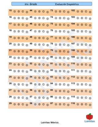 6to Grado               Evaluación Diagnóstica

15 Ⓐ Ⓑ Ⓒ   44 Ⓐ Ⓑ Ⓒ   73 Ⓐ Ⓑ Ⓒ   102 Ⓐ Ⓑ Ⓒ
         Ⓓ          Ⓓ          Ⓓ           Ⓓ
16 Ⓐ Ⓑ Ⓒ   45 Ⓐ Ⓑ Ⓒ   74 Ⓐ Ⓑ Ⓒ   103 Ⓐ Ⓑ Ⓒ
         Ⓓ          Ⓓ          Ⓓ           Ⓓ
17 Ⓐ Ⓑ Ⓒ   46 Ⓐ Ⓑ Ⓒ   75 Ⓐ Ⓑ Ⓒ   104 Ⓐ Ⓑ Ⓒ
         Ⓓ          Ⓓ          Ⓓ           Ⓓ
18 Ⓐ Ⓑ Ⓒ   47 Ⓐ Ⓑ Ⓒ   76 Ⓐ Ⓑ Ⓒ   105 Ⓐ Ⓑ Ⓒ
         Ⓓ          Ⓓ          Ⓓ           Ⓓ
19 Ⓐ Ⓑ Ⓒ   48 Ⓐ Ⓑ Ⓒ   77 Ⓐ Ⓑ Ⓒ   106 Ⓐ Ⓑ Ⓒ
         Ⓓ          Ⓓ          Ⓓ           Ⓓ
20 Ⓐ Ⓑ Ⓒ   49 Ⓐ Ⓑ Ⓒ   78 Ⓐ Ⓑ Ⓒ   107 Ⓐ Ⓑ Ⓒ
         Ⓓ          Ⓓ          Ⓓ           Ⓓ
21 Ⓐ Ⓑ Ⓒ   50 Ⓐ Ⓑ Ⓒ   79 Ⓐ Ⓑ Ⓒ   108 Ⓐ Ⓑ Ⓒ
         Ⓓ          Ⓓ          Ⓓ           Ⓓ
22 Ⓐ Ⓑ Ⓒ   51 Ⓐ Ⓑ Ⓒ   80 Ⓐ Ⓑ Ⓒ   109 Ⓐ Ⓑ Ⓒ
         Ⓓ          Ⓓ          Ⓓ           Ⓓ
23 Ⓐ Ⓑ Ⓒ   52 Ⓐ Ⓑ Ⓒ   81 Ⓐ Ⓑ Ⓒ   110 Ⓐ Ⓑ Ⓒ
         Ⓓ          Ⓓ          Ⓓ           Ⓓ
24 Ⓐ Ⓑ Ⓒ   53 Ⓐ Ⓑ Ⓒ   82 Ⓐ Ⓑ Ⓒ   111 Ⓐ Ⓑ Ⓒ
         Ⓓ          Ⓓ          Ⓓ           Ⓓ
25 Ⓐ Ⓑ Ⓒ   54 Ⓐ Ⓑ Ⓒ   83 Ⓐ Ⓑ Ⓒ   112 Ⓐ Ⓑ Ⓒ
         Ⓓ          Ⓓ          Ⓓ           Ⓓ
26 Ⓐ Ⓑ Ⓒ   55 Ⓐ Ⓑ Ⓒ   84 Ⓐ Ⓑ Ⓒ   113 Ⓐ Ⓑ Ⓒ
         Ⓓ          Ⓓ          Ⓓ           Ⓓ
27 Ⓐ Ⓑ Ⓒ   56 Ⓐ Ⓑ Ⓒ   85 Ⓐ Ⓑ Ⓒ   114 Ⓐ Ⓑ Ⓒ
         Ⓓ          Ⓓ          Ⓓ           Ⓓ
28 Ⓐ Ⓑ Ⓒ   57 Ⓐ Ⓑ Ⓒ   86 Ⓐ Ⓑ Ⓒ   115 Ⓐ Ⓑ Ⓒ
         Ⓓ          Ⓓ          Ⓓ           Ⓓ
29 Ⓐ Ⓑ Ⓒ   58 Ⓐ Ⓑ Ⓒ   87 Ⓐ Ⓑ Ⓒ   116 Ⓐ Ⓑ Ⓒ
         Ⓓ          Ⓓ          Ⓓ           Ⓓ




                    Lainitas México.
 