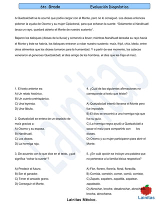 6to Grado                              Evaluación Diagnóstica

A Quetzalcóatl se le ocurrió que podía cargar con el Monte, pero no lo consiguió. Los dioses entonces

pidieron la ayuda de Oxomo y su mujer Cipáctonal, para que echaran la suerte: “Solamente si Nanáhuatl

lanza un rayo, quedará abierto el Monte de nuestro sustento”.

Bajaron los tlaloques (dioses de la lluvia) y comenzó a llover; mientras Nanáhuatl lanzaba su rayo hacia

el Monte y éste se habría, los tlaloques entraron a robar nuestro sustento: maíz, frijol, chía, bledo, entre

otros alimentos que los dioses tomaron para la humanidad. Y a partir de ese momento, los aztecas

veneraron al generoso Quetzalcóatl, el dios amigo de los hombres, el dios que les trajo el maíz.




1. El texto anterior es:                                  4. ¿Cuál de las siguientes afirmaciones no
A) Un relato histórico.                                   corresponde al texto que leíste?
B) Un cuento prehispánico.
C) Una leyenda.                                           A) Quetzalcóatl intentó llevarse el Monte pero
D) Una fábula.                                            fue imposible.
                                                          B) El dios se encontró a una hormiga roja que
2. Quetzalcóatl se entera de un depósito de               fue su guía.
maíz gracias a:                                           C) La hormiga negra ayudó a Quetzalcóatl a
A) Oxomo y su esposa.                                     sacar el maíz para compartirlo con                los
B) Nanáhuatl.                                             dioses.
C) Los dioses.                                            D) Oxomo y su mujer participaron para abrir el
D) La hormiga roja.                                       Monte.


3. De acuerdo con lo que dice en el texto, ¿qué           5. ¿En cuál opción se incluye una palabra que
significa “echar la suerte”?                              no pertenece a la familia léxica respectiva?


A) Predecir el futuro.                                    A) Flor, florero, florería, floral, florecilla.
B) Ser el ganador.                                        B) Comida, comelón, comer, comió, comiste.
C) Tener el ansiado grano.                                C) Zapato, zapatero, zapatilla, zapatear,
D) Conseguir el Monte.                                    zapateado.
                                                          D) Abrochar, broche, desabrochar, abrochado,
                                                          brocha, abrocharse.

                                          Lainitas México.
 
