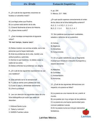 6to Grado                           Evaluación Diagnóstica

                                                       4. pp. 204
6. ¿En cuál de las siguientes oraciones se
                                                       5. México, D.F. 1990.
localiza un adverbio modo?

                                                       ¿En qué opción aparece correctamente el orden
A) Luis llegó antes que Paulina.
                                                       de los datos de la ficha bibliográfica anterior?
B) La cuchara está dentro de la olla.
                                                       A) 2, 3, 1, 4, 5 C) 1, 2, 3, 4, 5
C) Entendí fácilmente el tema de Historia.
                                                       B) 3, 2, 1, 5, 4       D) 2, 5, 3, 4, 1
D) ¿Acaso tienes sueño?

                                                       10. Son palabras que expresan cualidades,
7. ¿Qué moraleja corresponde al siguiente
                                                       estados o defectos de un sustantivo:
refrán?
“Al mal tiempo, buena cara ”.
                                                       A) Verbos.
                                                       B) Adjetivos.
A) Debes mostrar una sonrisa amable, aun a las
                                                       C) Adverbios.
personas que te hayan lastimado.
                                                       D) Conjunciones.
B) Ante los problemas de la vida, mantén una
actitud positiva y optimista.
                                                       11. En un guión radiofónico, es un fragmento
C) Somos lo que hacemos, no debes culpar a
                                                       musical que introduce o despide el programa y
nadie de tus actos.
                                                       separa secciones:
D) Debes enfrentar los problemas con alegría.

                                                       A) Melodías.
8. ¿En cuál de las siguientes expresiones se usa
                                                       B) Cortinillas.
una metáfora?
                                                       C) Ambientación.
                                                       D) Armonías.
A) ¡Ese peinado se te ve sensacional!
B) Tu piel se siente como pétalos de rosa.
                                                       12. ¿Cuál de las siguientes afirmaciones con
C) Cuida tu salud y aliméntate sanamente.
                                                       respecto a la poesía es falsa?
D) ¡Vive tu juventud!

                                                       A) La poesía es una manera de ver y sentir el
9. Lee con atención los siguientes datos de una
                                                       mundo.
ficha bibliográfica por autor que están en
                                                       B) Los poetas son muy amigos de las palabras.
desorden.
                                                       C) La poesía es una buena oportunidad para
                                                       conocer palabras nuevas.
1. Editorial Santa Lucía
                                                       D) En la poesía nunca se incluyen elementos
2. “Salud y nutrición”
                                                       fantásticos.
3. GARZA Fuentes Leticia


                                             Lainitas México.
 