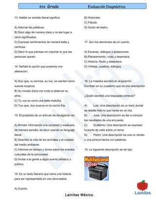 6to Grado                           Evaluación Diagnóstica

13. Hablar en sentido literal significa:             B) Historieta.
                                                     C) Fábula.
A) Adornar las palabras.                             D) Guión de teatro.
B) Decir algo de manera clara y no dar lugar a
otros significados.
C) Expresar sentimientos de manera bella y           17. Son los elementos de un cuento:
cariñosa.
D) Decir lo que piensas sin importar lo que las      A) Escenas, diálogos y acotaciones.
personas opinen.                                     B) Planteamiento, nudo y desenlace.
                                                     C) Historia. Nudo y desenlace.
14. Señala la opción que presenta una                D) Viñetas, cuadros, diálogos.
aliteración.


A) Sus ojos, su sonrisa, su voz, se sienten como     18. La maestra escribió en el pizarrón:
suaves suspiros.                                     Escriban en su cuaderno qué es una descripción
B) Su mirada dulce me invita a observar su
alma.                                                ¿Quién escribió una respuesta correcta?
C) Tu voz es como una bella melodía.
D) Tus ojos, dos luceros en la noche fría.           A)      Luis: Una descripción es un texto donde
                                                     se detalla todo lo que haces en un día.
15. El propósito de un artículo de divulgación es:   B)      José: Una descripción es dar a conocer
                                                     los resultados de una encuesta.
A) Brindar información a la sociedad y explicarla    C)      Guillermo: Una descripción es expresar
de manera sencilla, es decir usando un lenguaje      tu punto de vista sobre un tema.
literal.                                             D)      Pedro: Una descripción es una un retrato
B) Describir la vida de los animales y el cuidado    o una pintura hecha con palabras.
del medio ambiente.
C) Informar en tiempo y forma sobre los eventos      19. La siguiente descripción es de tipo:
culturales de la comunidad.
D) Invitar a la gente a algún evento artístico o
político.


16. Es un texto literario que narra una historia
para ser representada en una obra teatral.


A) Cuento.

                                           Lainitas México.
 