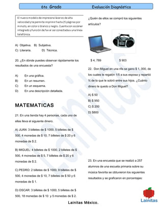 6to Grado                        Evaluación Diagnóstica

                                                   ¿Quién de ellos se compró los siguientes

                                                   artículos?




A) Objetiva. B) Subjetiva.
C) Literaria.         D) Técnica.


20. ¿En dónde puedes observar rápidamente los       $ 4, 789               $ 903
resultados de una encuesta?
                                                   22. Don Miguel en una rifa se gano $ 1, 000, de

A)     En una gráfica.                             los cuales le regalón 1/5 a sus esposa y repartió

B)     En un resumen.                              ¾ de lo que le sobró entre sus hijos. ¿Cuánto
C)     En un esquema.                              dinero le quedo a Don Miguel?
D)     En una descripción detallada.
                                                   A) $ 50

                                                   B) $ 950
MATEMATICAS                                        C) $ 200

                                                   D) $800
21. En una tienda hay 4 personas, cada uno de

ellas lleva el siguiente dinero.

A) JUAN: 3 billetes de $ 1000, 5 billetes de $
500, 4 monedas de $ 10, 7 billetes de $ 20 y 6

monedas de $ 2.

B) MIGUEL: 4 billetes de $ 1000, 2 billetes de $

500, 4 monedas de $ 5, 7 billetes de $ 20 y 6

monedas de $ 2.                                    23. En una encuesta que se realizó a 257

                                                   alumnos de una escuela primaria sobre su
C) PEDRO: 2 billetes de $ 1000, 9 billetes de $
                                                   música favorita se obtuvieron los siguientes
500, 4 monedas de $ 10, 7 billetes de $ 50 y 6
                                                   resultados y se graficaron en porcentajes:
monedas de $ 1.

D) OSCAR: 3 billetes de $ 1000, 5 billetes de $

500, 18 monedas de $ 10 y 5 monedas de $ 2.

                                         Lainitas México.
 