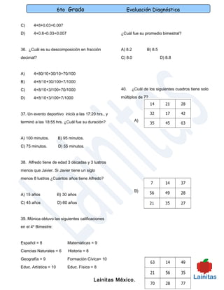 6to Grado                       Evaluación Diagnóstica

C)     4+8+0.03+0.007

D)     4+0.8+0.03+0.007                              ¿Cuál fue su promedio bimestral?



36. ¿Cuál es su descomposición en fracción           A) 8.2        B) 8.5

decimal?                                             C) 8.0                 D) 8.8



A)     4+80/10+30/10+70/100

B)     4+8/10+30/100+7/1000

C)     4+8/10+3/100+70/1000                          40.   ¿Cuál de los siguientes cuadros tiene solo

D)     4+8/10+3/100+7/1000                           múltiplos de 7?



37. Un evento deportivo inició a las 17:20 hrs., y

terminó a las 18:55 hrs. ¿Cuál fue su duración?               A)



A) 100 minutos.        B) 95 minutos.

C) 75 minutos.         D) 55 minutos.



38. Alfredo tiene de edad 3 décadas y 3 lustros

menos que Javier. Si Javier tiene un siglo

menos 8 lustros ¿Cuántos años tiene Alfredo?


                                                              B)
A) 15 años             B) 30 años

C) 45 años             D) 60 años



39. Mónica obtuvo las siguientes calificaciones

en el 4º Bimestre:



Español = 8                 Matemáticas = 9

Ciencias Naturales = 6      Historia = 8

Geografía = 9               Formación Cívica= 10

Educ. Artística = 10        Educ. Física = 8


                                           Lainitas México.
 