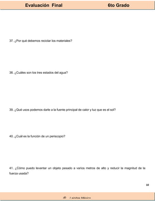 Evaluación Final 6to Grado
® Lainitas México
10
37. ¿Por qué debemos reciclar los materiales?
38. ¿Cuáles son los tres estados del agua?
39. ¿Qué usos podemos darle a la fuente principal de calor y luz que es el sol?
40. ¿Cuál es la función de un periscopio?
41. ¿Cómo puedo levantar un objeto pesado a varios metros de alto y reducir la magnitud de la
fuerza usada?
 