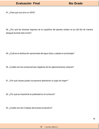 Evaluación Final 6to Grado
® Lainitas México
12
47. ¿Para qué nos sirve un GPS?
48. ¿Por qué las diversas regiones de la superficie del planeta reciben la luz del Sol de manera
desigual durante todo el año?
49. ¿Cuál es la distribución aproximada del agua dulce y salada en porcentaje?
50. ¿Cuáles son las consecuencias negativas de las aglomeraciones urbanas?
51. ¿Por qué causas puede una persona abandonar su lugar de origen?
52. ¿Por qué es importante la publicidad en el comercio?
53. ¿Cuáles son las 5 etapas del proceso productivo?
 