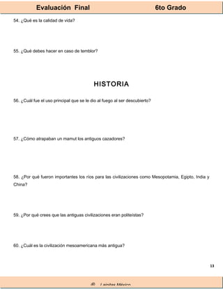 Evaluación Final 6to Grado
® Lainitas México
13
54. ¿Qué es la calidad de vida?
55. ¿Qué debes hacer en caso de temblor?
HISTORIA
56. ¿Cuál fue el uso principal que se le dio al fuego al ser descubierto?
57. ¿Cómo atrapaban un mamut los antiguos cazadores?
58. ¿Por qué fueron importantes los ríos para las civilizaciones como Mesopotamia, Egipto, India y
China?
59. ¿Por qué crees que las antiguas civilizaciones eran politeístas?
60. ¿Cuál es la civilización mesoamericana más antigua?
 