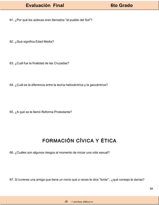 Evaluación Final 6to Grado
® Lainitas México
14
61. ¿Por qué los aztecas eran llamados "el pueblo del Sol"?
62. ¿Qué significa Edad Media?
63. ¿Cuál fue la finalidad de las Cruzadas?
64. ¿Cuál es la diferencia entre la teoría heliocéntrica y la geocéntrica?
65. ¿A qué se le llamó Reforma Protestante?
FORMACIÓN CÍVICA Y ÉTICA
66. ¿Cuáles son algunos riesgos al momento de iniciar una vida sexual?
67. Si tuvieras una amiga que tiene un novio qué a veces le dice "tonta" , ¿qué consejo le darías?
 
