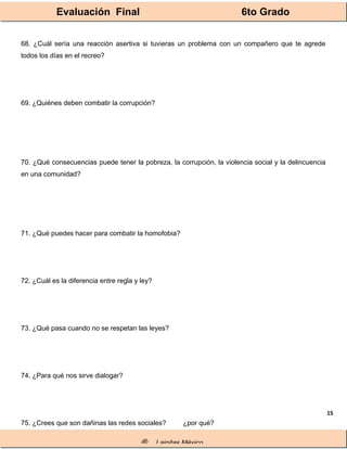 Evaluación Final 6to Grado
® Lainitas México
15
68. ¿Cuál sería una reacción asertiva si tuvieras un problema con un compañero que te agrede
todos los días en el recreo?
69. ¿Quiénes deben combatir la corrupción?
70. ¿Qué consecuencias puede tener la pobreza, la corrupción, la violencia social y la delincuencia
en una comunidad?
71. ¿Qué puedes hacer para combatir la homofobia?
72. ¿Cuál es la diferencia entre regla y ley?
73. ¿Qué pasa cuando no se respetan las leyes?
74. ¿Para qué nos sirve dialogar?
75. ¿Crees que son dañinas las redes sociales? ¿por qué?
 