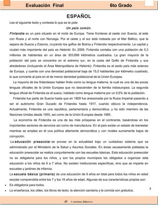 Evaluación Final 6to Grado
® Lainitas México
2
ESPAÑOL
Lee el siguiente texto y contesta lo que se te pide:
Un país común.
Finlandia es un país situado en el norte de Europa. Tiene fronteras al oeste con Suecia, al este
con Rusia y al norte con Noruega. Por el oeste y el sur está rodeada por el Mar Báltico, que la
separa de Suecia y Estonia, cruzando los golfos de Botnia y Finlandia respectivamente. La capital y
ciudad más importante del país es Helsinki. En 2009, Finlandia contaba con una población de 5,3
millones de habitantes en un área de 303.899 kilómetros cuadrados. La gran mayoría de la
población del país se concentra en el extremo sur, en la costa del Golfo de Finlandia y sus
alrededores (incluyendo el Área Metropolitana de Helsinki). Finlandia es el sexto país más extenso
de Europa, y cuenta con una densidad poblacional baja de 15,5 habitantes por kilómetro cuadrado,
lo que convierte al país en el de menor densidad poblacional de la Unión Europea.
La mayoría de los finlandeses hablan finés como su lengua materna, la cual es una de las pocas
lenguas oficiales de la Unión Europea que no descienden de la familia indoeuropea. La segunda
lengua oficial de Finlandia es el sueco, hablado como lengua materna por un 5,6% de la población.
Finlandia fue parte de Suecia hasta que en 1809 fue anexionada por la Rusia Imperial pasando a
ser el autónomo Gran Ducado de Finlandia hasta 1917, cuando obtuvo la independencia.
Actualmente, Finlandia es una república, parlamentaria y democrática, y ha sido miembro de las
Naciones Unidas desde 1955, así como de la Unión Europea desde 1995.
La economía de Finlandia es una de las más prósperas en el continente, basándose en los
importantes sectores de servicios así como de manufactura. En el país existe un estado de bienestar
mientras se emplea en él una política altamente democrática y con niveles sumamente bajos de
corrupción.
La educación preescolar se provee en la actualidad bajo un cuidadoso sistema que es
administrado por el Ministerio de la Salud y Asuntos Sociales. En áreas escasamente pobladas la
educación preescolar se realiza conjuntamente con las escuelas básicas. Esta educación preescolar
no es obligatoria para los niños, y son los propios municipios los obligados a organizar esta
educación a los niños de 6 a 7 años. No existen instituciones específicas, sino que se imparte en
escuelas y jardines de infancia.
La escuela básica (primaria) da una educación de 9 años en total para todos los niños en edad
escolar comprendida entre los 7 y los 16 años de edad. Algunas de sus características propias son:
• Es obligatoria para todos.
• La enseñanza, los útiles, los libros de texto, la atención sanitaria y la comida son gratuitos.
 