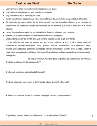 Evaluación Final 6to Grado
® Lainitas México
3
• Los 6 primeros años tienen al mismo maestro/a en un grupo.
• Los 3 últimos años tienen un solo maestro por materia.
• Hay un máximo de 24 alumnos por clase.
• Existe una atención especial para niños con problemas de aprendizaje o capacidades diferentes.
• El municipio es responsable de la administración de las escuelas básicas, y es también el
responsable de organizar y pagar el transporte de los alumnos que vivan a más de 5 Km. de la
escuela.
• La red de escuelas se extiende por todo el país, llegando a lugares muy remotos.
• Sólo el 0,4 % de los alumnos no termina esta educación obligatoria.
• El calendario escolar es de 190 días y la semana escolar consta de 25 a 30 horas.
Las materias que aquí se cursan son en lengua materna, y son: el otro idioma nacional,
matemáticas, idiomas extranjeros, física, química, historia, introducción cívica, educación física,
música, artes plásticas, economía doméstica (tareas domésticas: cocinar, lavar la ropa, cuidar la
casa, etc.), manualidades, religión o educación ética-religiosa, biología, geografía y medio ambiente.
Bibliografía:
Fuente: Currículum Nacional de la asignatura de Matemáticas en Primaria.
1. ¿Cuál es el tema de "Un país común"?
2. ¿En qué continente está ubicado Finlandia?
3. ¿Cuál educación será mejor, la de Finlandia o la de México?, ¿Por qué?
4. Elabora un reactivo de opción múltiple con apoyo del texto "Un país común".
5. ¿Qué tipo de guía de estudio elaborarías con el texto sobre Finlandia?
 