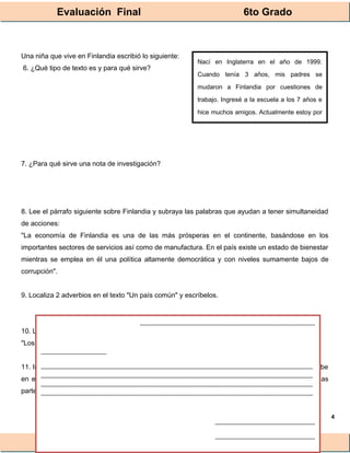 Evaluación Final 6to Grado
® Lainitas México
4
Una niña que vive en Finlandia escribió lo siguiente:
6. ¿Qué tipo de texto es y para qué sirve?
7. ¿Para qué sirve una nota de investigación?
8. Lee el párrafo siguiente sobre Finlandia y subraya las palabras que ayudan a tener simultaneidad
de acciones:
"La economía de Finlandia es una de las más prósperas en el continente, basándose en los
importantes sectores de servicios así como de manufactura. En el país existe un estado de bienestar
mientras se emplea en él una política altamente democrática y con niveles sumamente bajos de
corrupción".
9. Localiza 2 adverbios en el texto "Un país común" y escríbelos.
10. Lee la siguiente frase y contesta qué opinas sobre eso:
"Los finlandeses, los 6 primeros años tienen el mismo maestro/a de grupo"
11. Imagina que tienes una amiga llamada Anneli en Finlandia, la cual conociste por internet. Escribe
en el siguiente recuadro una breve carta donde le cuentes cómo es tu país México, recuerda las
partes que la componen.
Nací en Inglaterra en el año de 1999.
Cuando tenía 3 años, mis padres se
mudaron a Finlandia por cuestiones de
trabajo. Ingresé a la escuela a los 7 años e
hice muchos amigos. Actualmente estoy por
terminar mi escuela básica y espero algún
________________________________________________________
_____________________
_______________________________________________________________________________________
_______________________________________________________________________________________
_______________________________________________________________________________________
_______________________________________________________________________________________
________________________________
________________________________
 