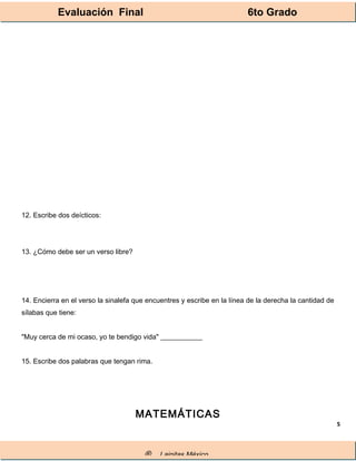 Evaluación Final 6to Grado
® Lainitas México
5
12. Escribe dos deícticos:
13. ¿Cómo debe ser un verso libre?
14. Encierra en el verso la sinalefa que encuentres y escribe en la línea de la derecha la cantidad de
sílabas que tiene:
"Muy cerca de mi ocaso, yo te bendigo vida" ____________
15. Escribe dos palabras que tengan rima.
MATEMÁTICAS
 