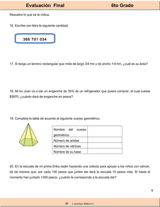 Evaluación Final 6to Grado
® Lainitas México
6
Resuelve lo que se te indica.
16. Escribe con letra la siguiente cantidad:
17. Si tengo un terreno rectangular que mide de largo 3/4 hm y de ancho 1/4 hm, ¿cuál es su área?
18. Mi tío Juan va a dar un enganche de 35% de un refrigerador que quiere comprar, el cual cuesta
$5870, ¿cuánto dará de enganche en pesos?
19. Completa la tabla de acuerdo al siguiente cuerpo geométrico.
Nombre del cuerpo
geométrico
Número de aristas
Número de vértices
Nombre de su base
20. En la escuela de mi prima Erika están haciendo una colecta para apoyar a los niños con cáncer,
de tal manera que, por cada 100 pesos que junten les dará la escuela 15 pesos más. Si hasta el
momento han juntado 1300 pesos, ¿cuánto le corresponde a la escuela dar?
366 701 034
 