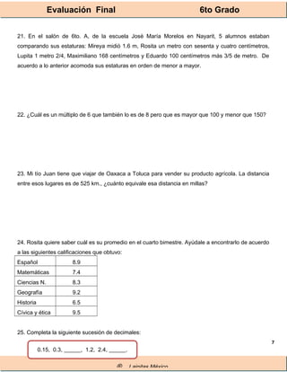 Evaluación Final 6to Grado
® Lainitas México
7
21. En el salón de 6to. A, de la escuela José María Morelos en Nayarit, 5 alumnos estaban
comparando sus estaturas: Mireya midió 1.6 m, Rosita un metro con sesenta y cuatro centímetros,
Lupita 1 metro 2/4, Maximiliano 168 centímetros y Eduardo 100 centímetros más 3/5 de metro. De
acuerdo a lo anterior acomoda sus estaturas en orden de menor a mayor.
22. ¿Cuál es un múltiplo de 6 que también lo es de 8 pero que es mayor que 100 y menor que 150?
23. Mi tío Juan tiene que viajar de Oaxaca a Toluca para vender su producto agrícola. La distancia
entre esos lugares es de 525 km., ¿cuánto equivale esa distancia en millas?
24. Rosita quiere saber cuál es su promedio en el cuarto bimestre. Ayúdale a encontrarlo de acuerdo
a las siguientes calificaciones que obtuvo:
Español 8.9
Matemáticas 7.4
Ciencias N. 8.3
Geografía 9.2
Historia 6.5
Cívica y ética 9.5
25. Completa la siguiente sucesión de decimales:
0.15, 0.3, ______, 1.2, 2.4, ______.
 