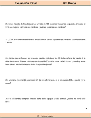 Evaluación Final 6to Grado
® Lainitas México
8
26. En un hospital de Guadalajara hay un total de 458 personas trabajando en puestos diversos. El
64% son mujeres y el resto son hombres, ¿cuántas personas son hombres?
27. ¿Cuál es la medida del diámetro en centímetros de una tapadera que tiene una circunferencia de
1.45 m?
28. Jaimito está enfermo y se toma dos pastillas distintas a las 10 de la mañana. La pastilla X la
debe tomar cada 6 horas, mientras que la pastilla Z la debe tomar cada 8 horas, ¿cuándo y a qué
hora volverá a coincidir la toma de las dos pastillas juntas?
29. Mi mamá me mandó a comprar 3/4 de uva al mercado, si el kilo cuesta $65, ¿cuánto voy a
pagar?
30. Fui a la tienda y compré 5 litros de leche "Lola" y pagué $75.50 en total, ¿cuánto me costó cada
litro?
 