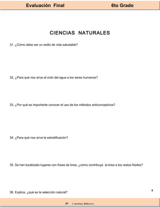 Evaluación Final 6to Grado
® Lainitas México
9
CIENCIAS NATURALES
31. ¿Cómo debe ser un estilo de vida saludable?
32. ¿Para qué nos sirve el ciclo del agua a los seres humanos?
33. ¿Por qué es importante conocer el uso de los métodos anticonceptivos?
34. ¿Para qué nos sirve la estratificación?
35. Se han localizado lugares con fosas de brea, ¿cómo contribuye la brea a los restos fósiles?
36. Explica, ¿qué es la selección natural?
 