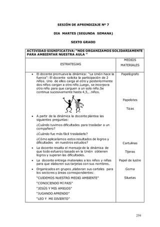 259
SESIÓN DE APRENDIZAJE Nº 7
DIA MARTES (SEGUNDA SEMANA)
SEXTO GRADO
ACTIVIDAD SIGNIFICATIVA: “NOS ORGANIZAMOS SOLIDARIAMENTE
PARA AMBIENTAR NUESTRA AULA ”
ESTRATEGIAS
MEDIOS
MATERIALES
 El docente promueve la dinámica: “La Unión hace la
fuerza”: El docente solicita la participación de 2
niños. Uno de ellos carga al otro y posteriormente
dos niños cargan a otro niño.Luego, se incorpora
otro niño para que carguen a un solo niño.Se
continua sucesivamente hasta 4,5,…niños.
 A partir de la dinámica la docente plantea las
siguientes preguntas:
¿Cuándo tuvimos dificultades para trasladar a un
compañero?
¿Cuándo fue más fácil trasladarlo?
¿Cómo aplicaríamos estos resultados de logros y
dificultades en nuestros estudios?
 La docente resalta el mensaje de la dinámica de
que todo esfuerzo basado en la Unión obtienen
logros y superan las dificultades.
 La docente entrega materiales a los niños y niñas
para que elaboren sus tarjetas con sus nombres.
 Organizados en grupos ,elaboran sus carteles para
los sectores y áreas correspondientes:
“CUIDEMOS NUESTRO MEDIO AMBIENTE”
“CONOCIENDO MI PAIS”
“JESÙS Y MIS AMIGOS”
“JUGANDO APRENDO”
“LEO Y ME DIVIERTO”
Papelògrafo
Papelotes
Tizas
Cartulinas
Tijeras
Papel de lustre
Goma
Siluetas
 