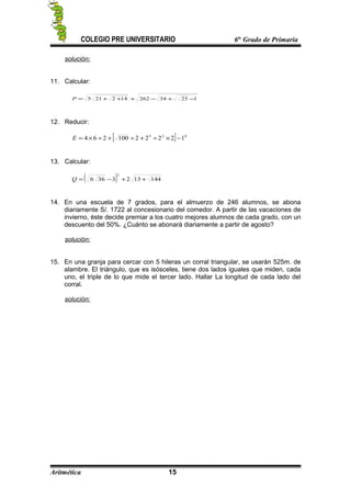 COLEGIO PRE UNIVERSITARIO 6to
Grado de Primaria
solución:
11. Calcular:
12534262142215 −+−+++=P
12. Reducir:
[ ] 423
12222100264 −×÷+÷+÷×=E
13. Calcular:
( ) 1441323366
2
++−=Q
14. En una escuela de 7 grados, para el almuerzo de 246 alumnos, se abona
diariamente S/. 1722 al concesionario del comedor. A partir de las vacaciones de
invierno, éste decide premiar a los cuatro mejores alumnos de cada grado, con un
descuento del 50%. ¿Cuánto se abonará diariamente a partir de agosto?
solución:
15. En una granja para cercar con 5 hileras un corral triangular, se usarán 525m. de
alambre. El triángulo, que es isósceles, tiene dos lados iguales que miden, cada
uno, el triple de lo que mide el tercer lado. Hallar La longitud de cada lado del
corral.
solución:
Aritmética 15
 