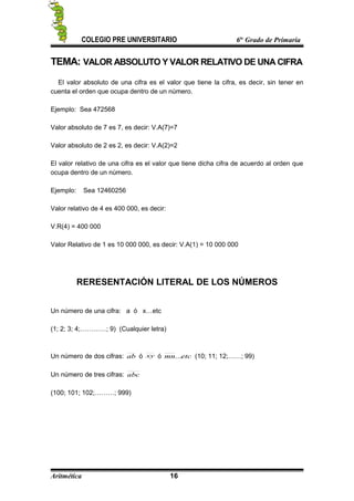 COLEGIO PRE UNIVERSITARIO 6to
Grado de Primaria
TEMA: VALOR ABSOLUTO Y VALOR RELATIVO DE UNA CIFRA
El valor absoluto de una cifra es el valor que tiene la cifra, es decir, sin tener en
cuenta el orden que ocupa dentro de un número.
Ejemplo: Sea 472568
Valor absoluto de 7 es 7, es decir: V.A(7)=7
Valor absoluto de 2 es 2, es decir: V.A(2)=2
El valor relativo de una cifra es el valor que tiene dicha cifra de acuerdo al orden que
ocupa dentro de un número.
Ejemplo: Sea 12460256
Valor relativo de 4 es 400 000, es decir:
V.R(4) = 400 000
Valor Relativo de 1 es 10 000 000, es decir: V.A(1) = 10 000 000
RERESENTACIÓN LITERAL DE LOS NÚMEROS
Un número de una cifra: a ó x…etc
(1; 2; 3; 4;…………; 9) (Cualquier letra)
Un número de dos cifras: ab ó xy ó etcmn... (10; 11; 12;……; 99)
Un número de tres cifras: abc
(100; 101; 102;………; 999)
Aritmética 16
 