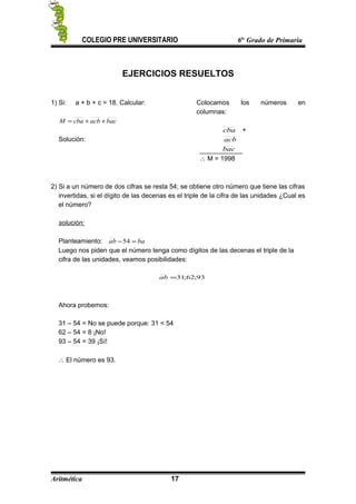 COLEGIO PRE UNIVERSITARIO 6to
Grado de Primaria
EJERCICIOS RESUELTOS
1) Si: a + b + c = 18. Calcular:
bacacbcbaM ++=
Solución:
Colocamos los números en
columnas:
cba +
acb
bac
∴ M = 1998
2) Si a un número de dos cifras se resta 54; se obtiene otro número que tiene las cifras
invertidas, si el dígito de las decenas es el triple de la cifra de las unidades ¿Cual es
el número?
solución:
Planteamiento: baab =−54
Luego nos piden que el número tenga como dígitos de las decenas el triple de la
cifra de las unidades, veamos posibilidades:
93;62;31=ab
Ahora probemos:
31 – 54 = No se puede porque: 31 < 54
62 – 54 = 8 ¡No!
93 – 54 = 39 ¡Sí!
∴ El número es 93.
Aritmética 17
 