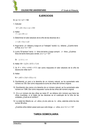 COLEGIO PRE UNIVERSITARIO 6to
Grado de Primaria
EJERCICIOS
Si: (a + b + c)2
= 196
1. Calcular:
U = 432 bcacbcaba +++
2. Hallar:
ccbbaaV ++=
3. Determinar el valor absoluto de la cifra de las decenas de x:
cabbcaabcx ++=
4. Hugo tenía ab dólares y luego en un “trabajito” recibió ba dólares. ¿Cuánto tiene
al final, si a + b = 14?
5. Lucho “El lechero” tenía xy litros de leche y luego compró yx litros. ¿Cuántos
litros de leche tiene para vender, si x + y = 12?
Si: 5=++ cba
6. Hallar: M = 417723293 cba ++
7. Si: P = ;312648456 cba ++ dar como respuesta el valor absoluto de la cifra de
decena de millar de P.
8. Hallar:
N = ccababcba 13534 +++
9. Escribiendo un cero a la derecha de un número natural, se ha aumentado este
número es 729. Dar como respuesta la suma de cifras del número original.
10. Escribiendo dos ceros a la derecha de un número natural, se ha aumentado este
número en 1386. Dar como respuesta l suma de las cifras del número original.
11. Si a un número de dos cifras se resta 27, se obtiene otro número que tiene las
cifras invertidas, si el dígito de las decenas es el cuádruple de la cifra de las
unidades ¿Cuál es el número?
12. La edad de Alberto es ab años y la de Julio es bc años, además entre los dos
suman 96 años.
¿Cuántos años deben pasar para que Julio tenga cc años, si a + b + c = 14?
TAREA DOMICILIARIA
Aritmética 18
 