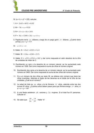 COLEGIO PRE UNIVERSITARIO 6to
Grado de Primaria
Si: (a + b + c)2
= 225; calcular:
1. A = 026524652 cba ++
2. M = bac 93278 ++
3. N = 2451+++ baaccb
4. P = cbacba +++++ 24124936
5. Papelucho tenía xx dólares y luego de un juego ganó yy dólares. ¿Cuánto tiene
al final, si x + y = 11?
Si: 4=++ cba
6. Hallar: A = 411365243 cba ++
7. Hallar: B = cba 217438124 ++
8. Hallar: C = 202763251 cba ++ y dar como respuesta el valor absoluto de la cifra
de unidades de millar de C.
9. Escribiendo un cero a la derecha de un número natural, se ha aumentado este
número en 1008. Dar como respuesta la suma de cifras el número original.
10. Escribiendo dos ceros a la derecha de un número natural, se ha aumentado este
número en 3465. Dar como respuesta la suma de las cifras del número original.
11. Si a un número de dos cifras se resta 36, se obtiene otro número que tiene las
cifras invertidas. Además el dígito de las decenas es el doble de la cifra de las
unidades ¿Cuál es el número?
12. La edad de Inés es ax años y la de Ximena xy años, además entre las dos
suman 81 años. ¿Cuántos años deben pasar para que Ximena tenga yy años, si
a + x + y = 14?
13. A una fiesta asistieron ab varones y a2 mujeres. Si el total fue 91 personas.
Calcular ab
.
15. Se sabe que:
63
14
=
ba
ab
. Hallar “b”
Aritmética 19
 