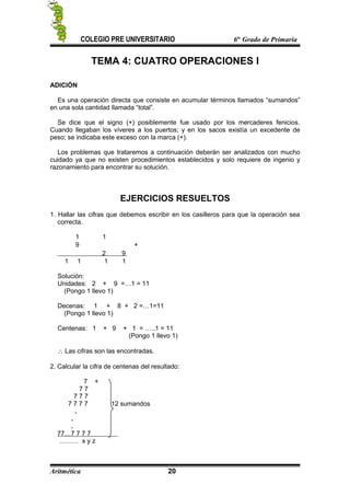 COLEGIO PRE UNIVERSITARIO 6to
Grado de Primaria
TEMA 4: CUATRO OPERACIONES I
ADICIÓN
Es una operación directa que consiste en acumular términos llamados “sumandos”
en una sola cantidad llamada “total”.
Se dice que el signo (+) posiblemente fue usado por los mercaderes fenicios.
Cuando llegaban los víveres a los puertos; y en los sacos existía un excedente de
peso; se indicaba este exceso con la marca (+).
Los problemas que trataremos a continuación deberán ser analizados con mucho
cuidado ya que no existen procedimientos establecidos y solo requiere de ingenio y
razonamiento para encontrar su solución.
EJERCICIOS RESUELTOS
1. Hallar las cifras que debemos escribir en los casilleros para que la operación sea
correcta.
1 1
9 +
2 9
1 1 1 1
Solución:
Unidades: 2 + 9 =…1 = 11
(Pongo 1 llevo 1)
Decenas: 1 + 8 + 2 =…1=11
(Pongo 1 llevo 1)
Centenas: 1 + 9 + 1 = …..1 = 11
(Pongo 1 llevo 1)
∴ Las cifras son las encontradas.
2. Calcular la cifra de centenas del resultado:
7 +
7 7
7 7 7
7 7 7 7 12 sumandos
.
.
.
77…7 7 7 7
……… x y z
Aritmética 20
 