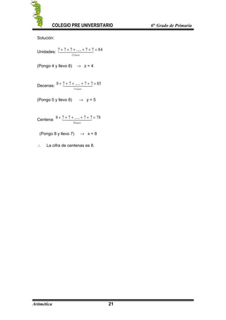 COLEGIO PRE UNIVERSITARIO 6to
Grado de Primaria
Solución:
Unidades:
8477.....777
12
=+++++   
veces
(Pongo 4 y llevo 8) → z = 4
Decenas: 8577.....778
11
=+++++   
veces
(Pongo 5 y llevo 8) → y = 5
Centena:
7877.....778
10
=+++++   
veces
(Pongo 8 y llevo 7) → x = 8
∴ La cifra de centenas es 8.
Aritmética 21
 