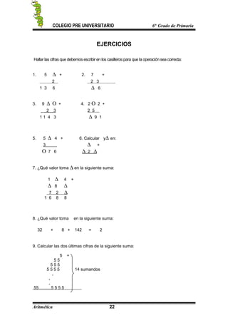 COLEGIO PRE UNIVERSITARIO 6to
Grado de Primaria
EJERCICIOS
Hallar las cifras que debemos escribir en los casilleros para que la operación sea correcta:
1. 5 ∆ + 2. 7 +
2 2 3
1 3 6 ∆ 6
3. 9 ∆ Ο + 4. 2 Ο 2 +
2 3 2 5
1 1 4 3 ∆ 9 1
5. 5 ∆ 4 + 6. Calcular y∆ en:
3 ∆ +
Ο 7 6 ∆ 2 ∆
7. ¿Qué valor toma ∆ en la siguiente suma:
1 ∆ 4 +
∆ 8 ∆
7 2 ∆
1 6 8 8
8. ¿Qué valor toma en la siguiente suma:
32 + 8 + 142 = 2
9. Calcular las dos últimas cifras de la siguiente suma:
5 +
5 5
5 5 5
5 5 5 5 14 sumandos
.
.
.
55………5 5 5 5
Aritmética 22
 