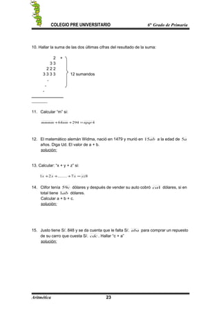 COLEGIO PRE UNIVERSITARIO 6to
Grado de Primaria
10. Hallar la suma de las dos últimas cifras del resultado de la suma:
2 +
3 3
2 2 2
3 3 3 3 12 sumandos
.
.
.
______________
11. Calcular “m” si:
429464 npqrnmmmmm =++
12. El matemático alemán Widma, nació en 1479 y murió en ab15 a la edad de a5
años. Diga Ud. El valor de a + b.
solución:
13. Calcular: “x + y + z” si:
87........21 yzxxx =+++
14. Clifor tenía c59 dólares y después de vender su auto cobró 1ca dólares, si en
total tiene ab1 dólares.
Calcular a + b + c.
solución:
15. Justo tiene S/. 848 y se da cuenta que le falta S/. aba para comprar un repuesto
de su carro que cuesta S/. cdc . Hallar “c + a”
solución:
Aritmética 23
 