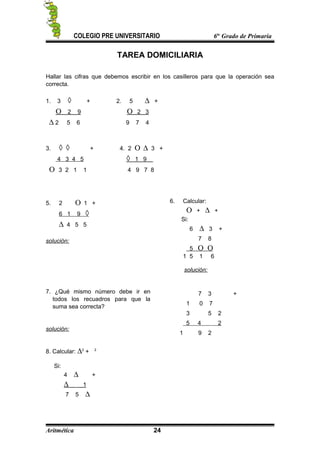 COLEGIO PRE UNIVERSITARIO 6to
Grado de Primaria
TAREA DOMICILIARIA
Hallar las cifras que debemos escribir en los casilleros para que la operación sea
correcta.
1. 3 ◊ + 2. 5 ∆ +
Ο 2 9 Ο 2 3
∆ 2 5 6 9 7 4
3. ◊ ◊ + 4. 2 Ο ∆ 3 +
4 3 4 5 ◊ 1 9
Ο 3 2 1 1 4 9 7 8
5. 2 Ο 1 +
6 1 9 ◊
∆ 4 5 5
solución:
6. Calcular:
Ο + ∆ +
Si:
6 ∆ 3 +
7 8
5 Ο Ο
1 5 1 6
solución:
7. ¿Qué mismo número debe ir en
todos los recuadros para que la
suma sea correcta?
solución:
7 3 +
1 0 7
3 5 2
5 4 2
1 9 2
8. Calcular: ∆2
+ 2
Si:
4 ∆ +
∆ 1
7 5 ∆
Aritmética 24
 